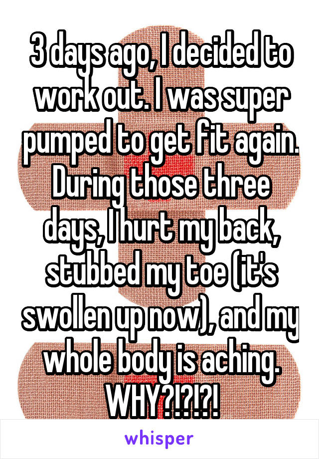 3 days ago, I decided to work out. I was super pumped to get fit again. During those three days, I hurt my back, stubbed my toe (it's swollen up now), and my whole body is aching. WHY?!?!?!