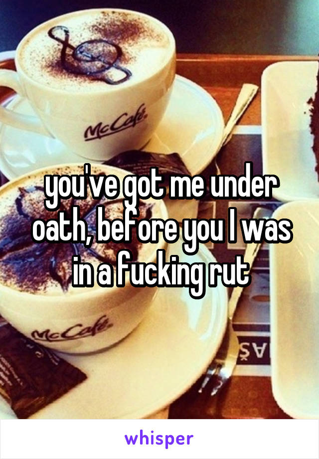 you've got me under oath, before you I was in a fucking rut