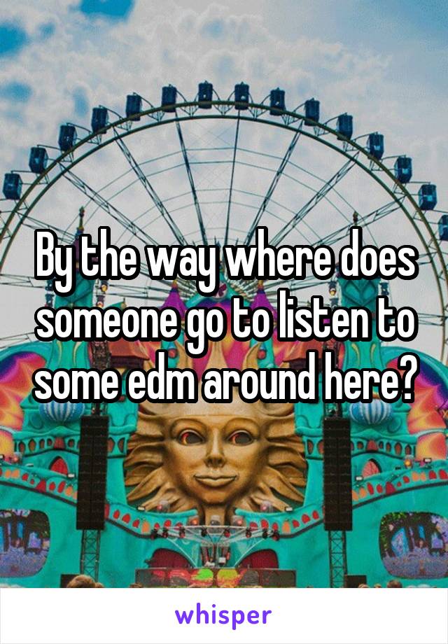 By the way where does someone go to listen to some edm around here?
