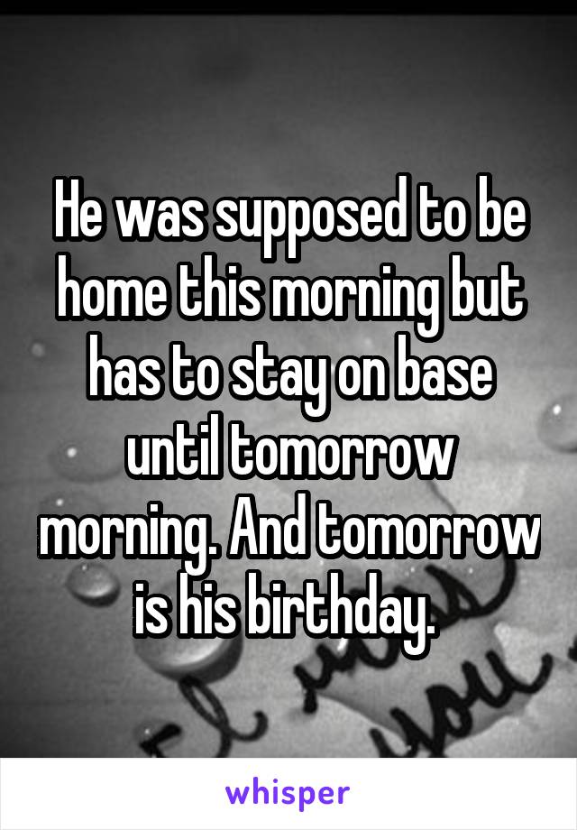 He was supposed to be home this morning but has to stay on base until tomorrow morning. And tomorrow is his birthday. 