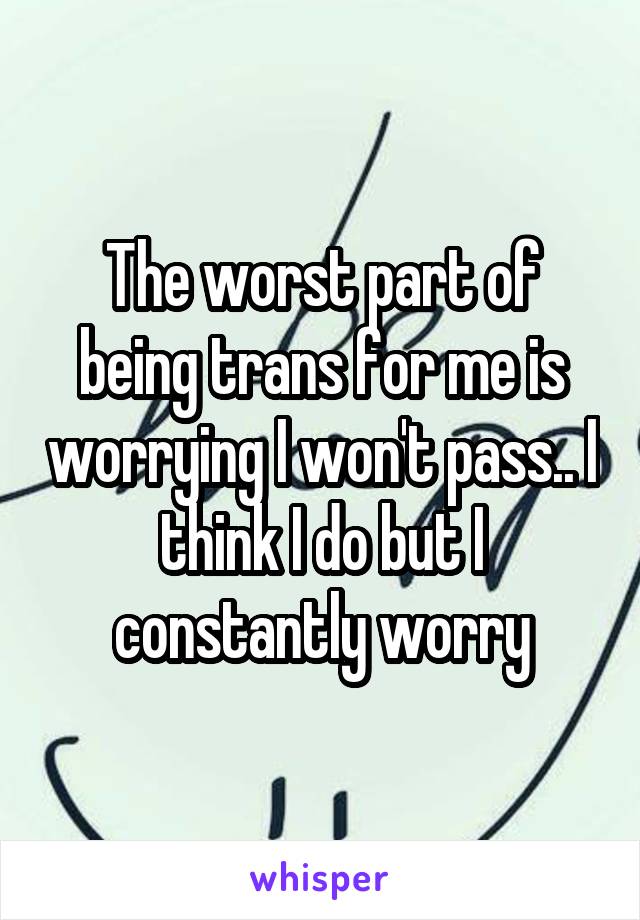 The worst part of being trans for me is worrying I won't pass.. I think I do but I constantly worry