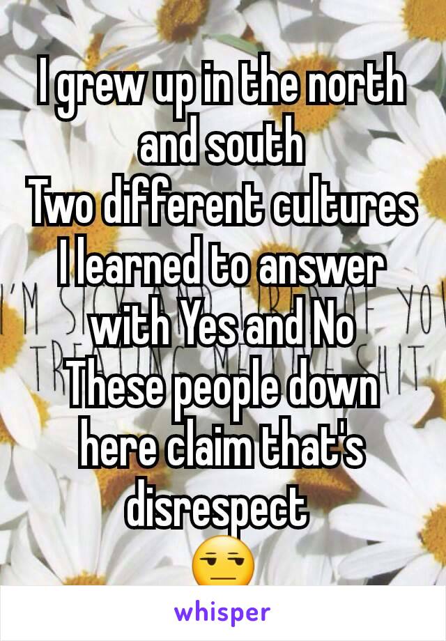 I grew up in the north and south
Two different cultures
I learned to answer with Yes and No
These people down here claim that's disrespect 
😒
