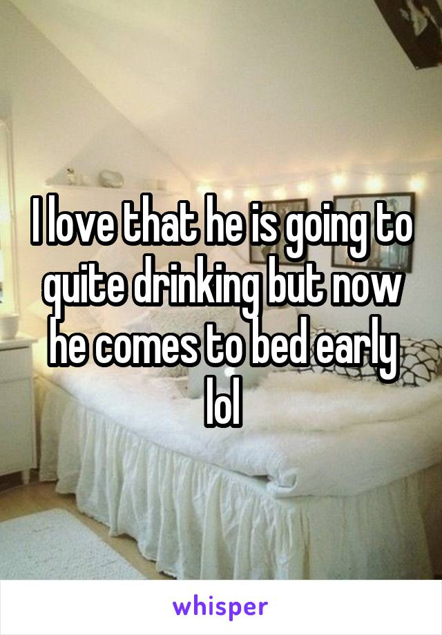 I love that he is going to quite drinking but now he comes to bed early lol