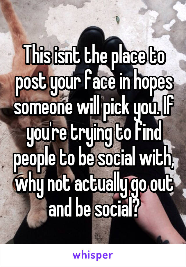 This isnt the place to post your face in hopes someone will pick you. If you're trying to find people to be social with, why not actually go out and be social?