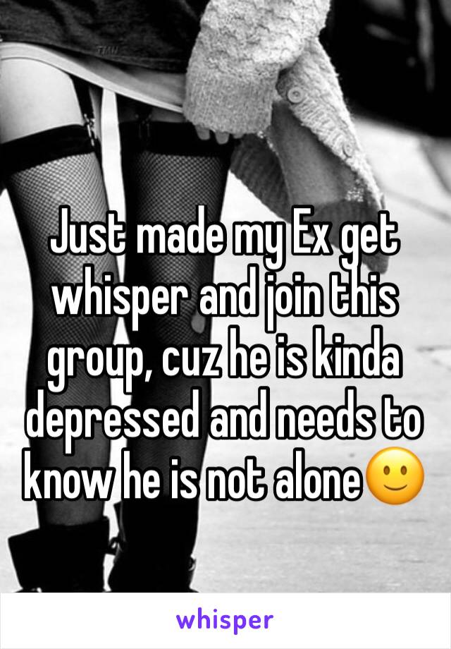 Just made my Ex get whisper and join this group, cuz he is kinda depressed and needs to know he is not alone🙂