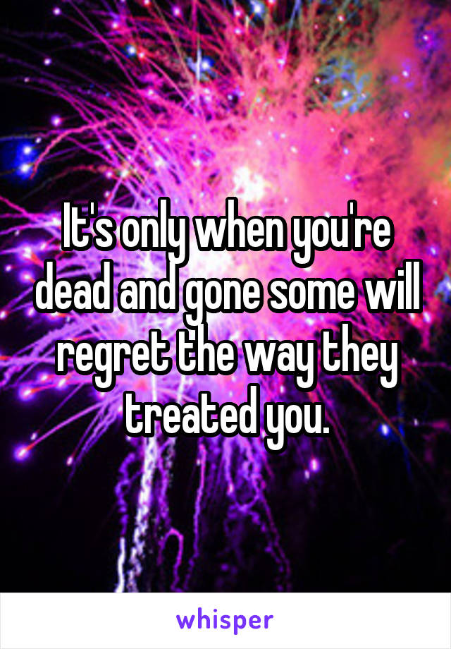 It's only when you're dead and gone some will regret the way they treated you.