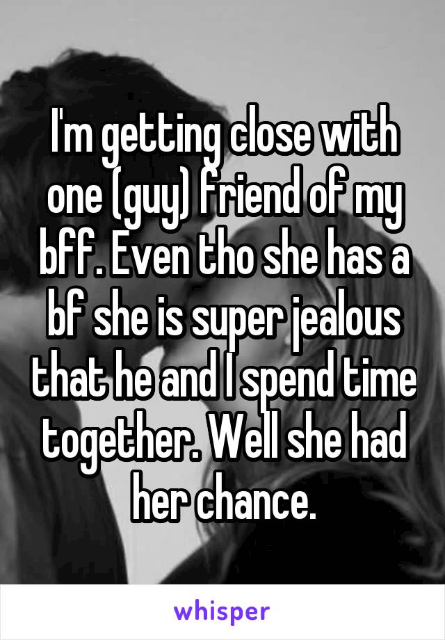 I'm getting close with one (guy) friend of my bff. Even tho she has a bf she is super jealous that he and I spend time together. Well she had her chance.