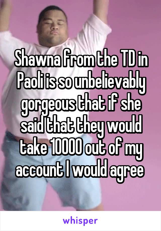 Shawna from the TD in Paoli is so unbelievably gorgeous that if she said that they would take 10000 out of my account I would agree 