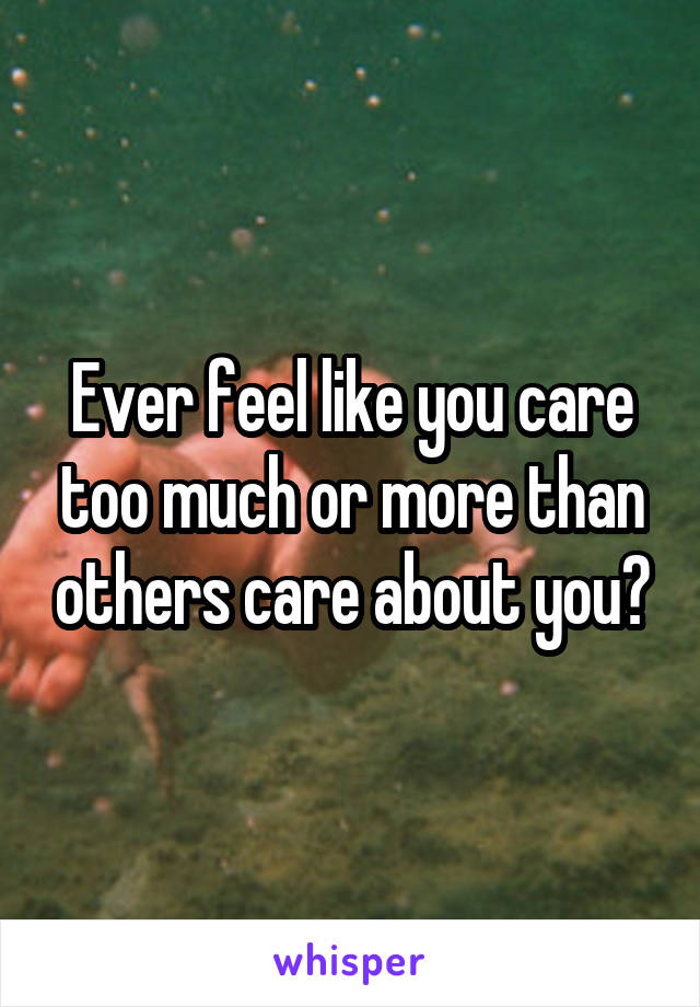 Ever feel like you care too much or more than others care about you?