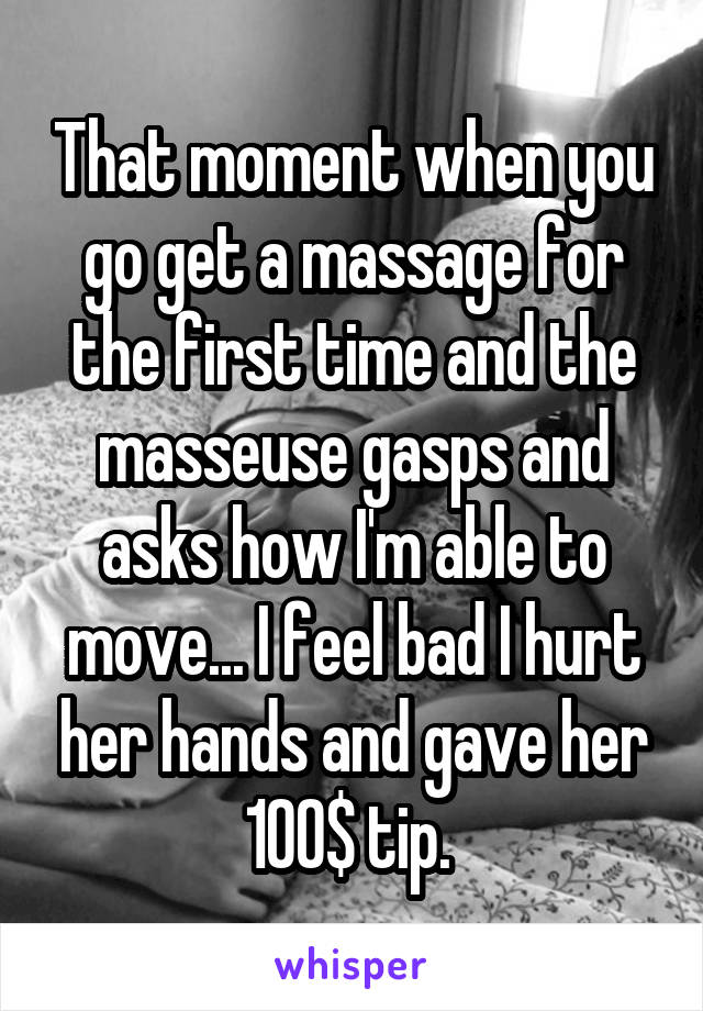 That moment when you go get a massage for the first time and the masseuse gasps and asks how I'm able to move... I feel bad I hurt her hands and gave her 100$ tip. 