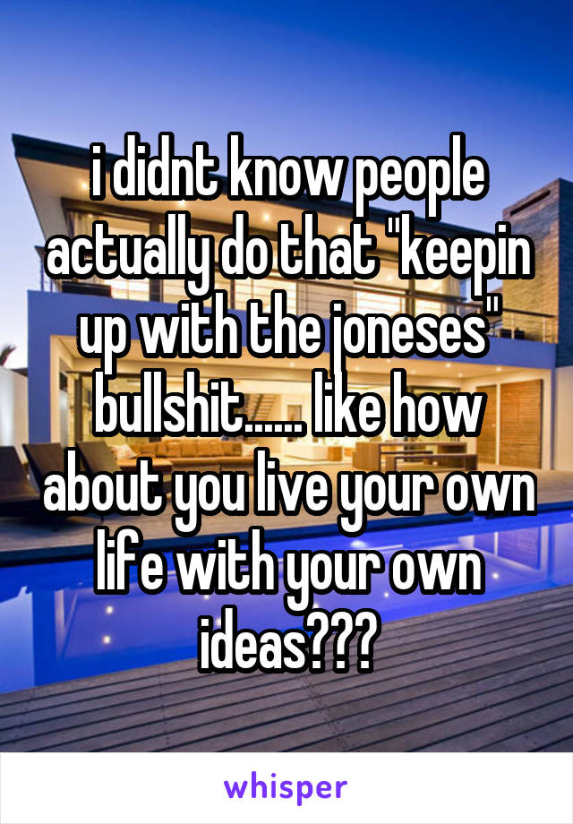 i didnt know people actually do that "keepin up with the joneses" bullshit...... like how about you live your own life with your own ideas???