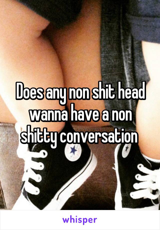 Does any non shit head wanna have a non shitty conversation 