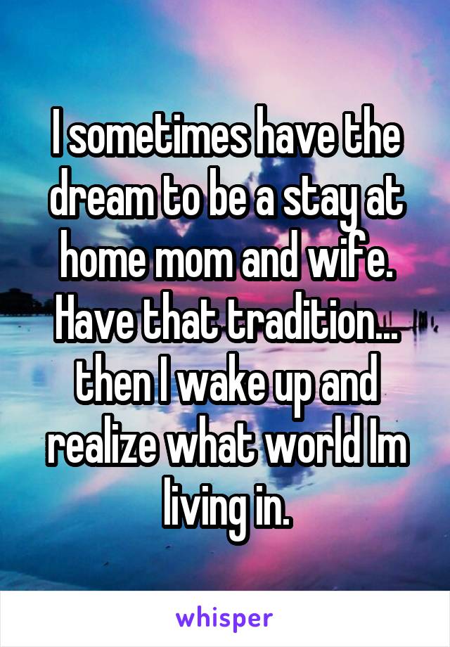 I sometimes have the dream to be a stay at home mom and wife.
Have that tradition... then I wake up and realize what world Im living in.