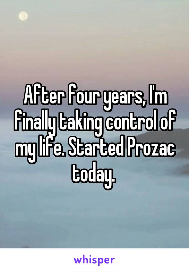 After four years, I'm finally taking control of my life. Started Prozac today. 