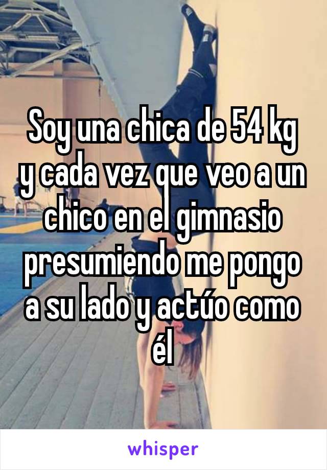 Soy una chica de 54 kg y cada vez que veo a un chico en el gimnasio presumiendo me pongo a su lado y actúo como él