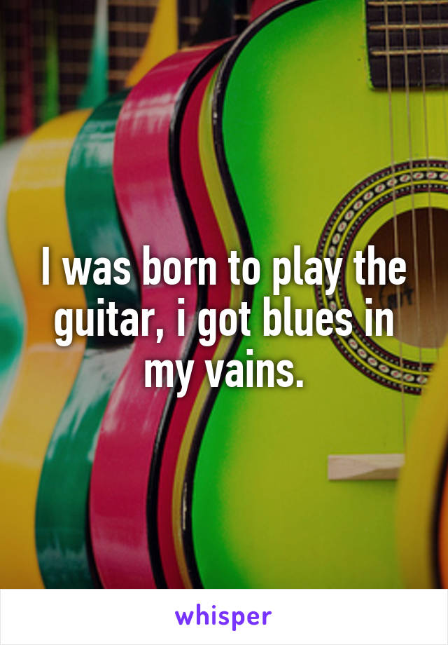 I was born to play the guitar, i got blues in my vains.