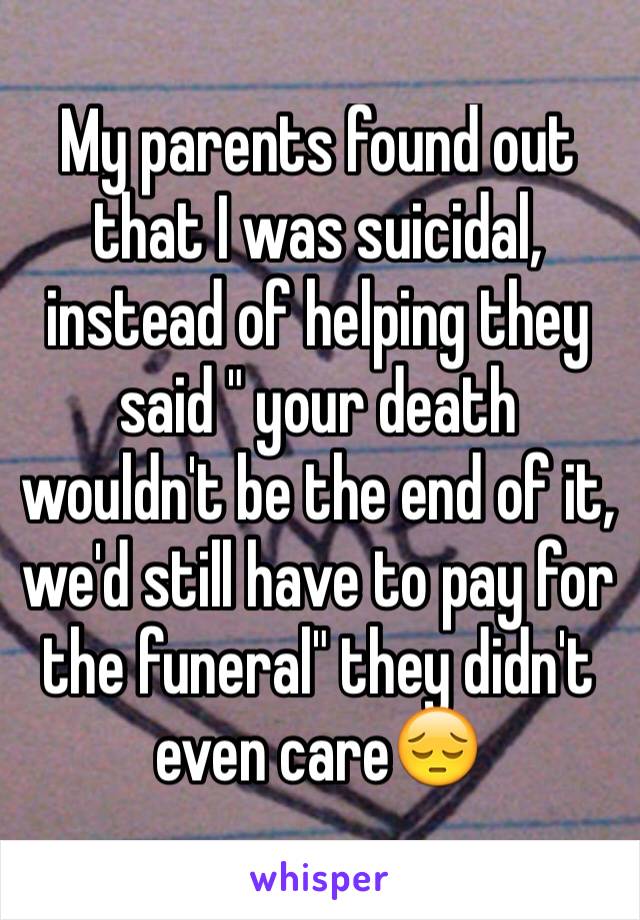 My parents found out that I was suicidal, instead of helping they said " your death wouldn't be the end of it, we'd still have to pay for the funeral" they didn't even care😔