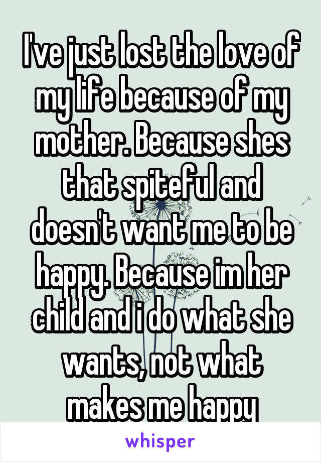 I've just lost the love of my life because of my mother. Because shes that spiteful and doesn't want me to be happy. Because im her child and i do what she wants, not what makes me happy