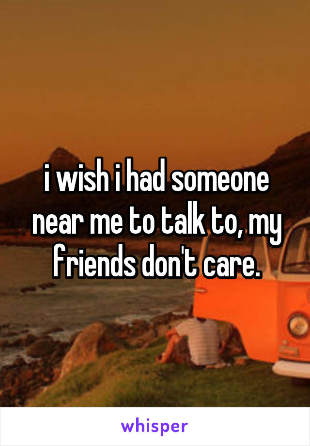 i wish i had someone near me to talk to, my friends don't care.