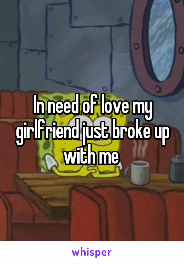 In need of love my girlfriend just broke up with me 