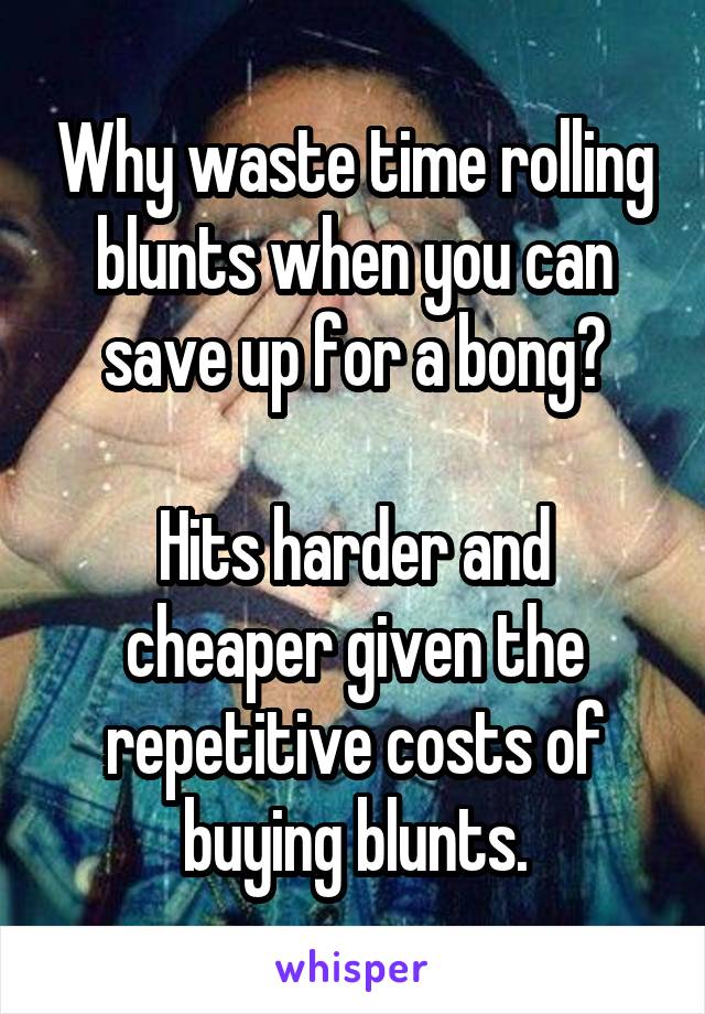 Why waste time rolling blunts when you can save up for a bong?

Hits harder and cheaper given the repetitive costs of buying blunts.