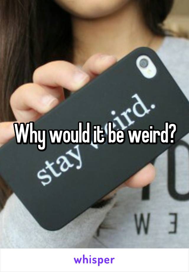 Why would it be weird?