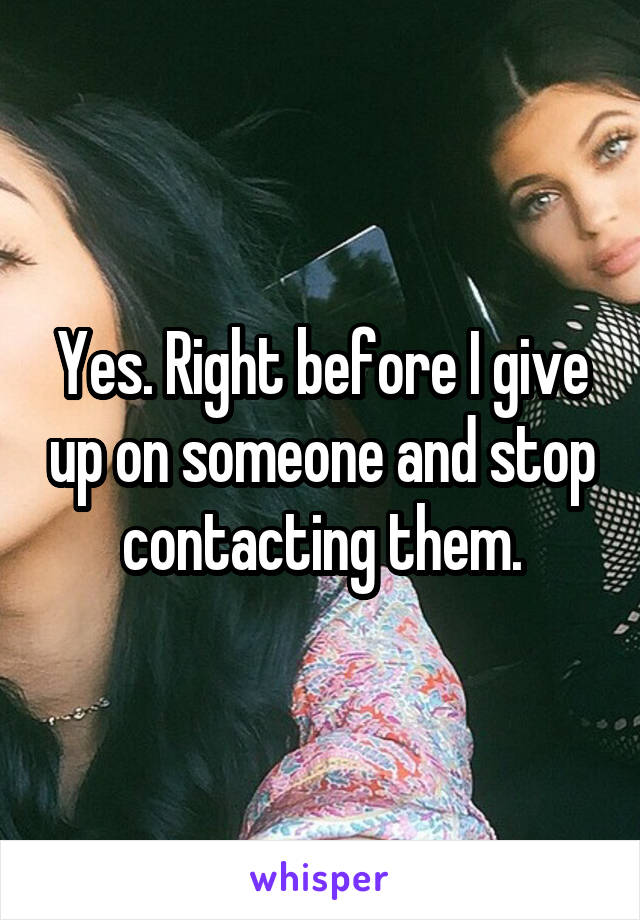 Yes. Right before I give up on someone and stop contacting them.