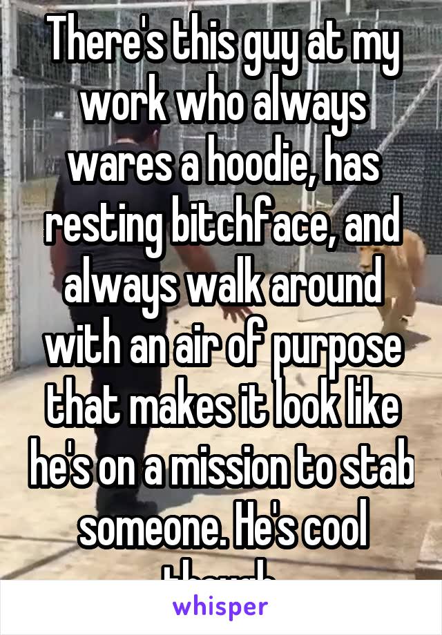 There's this guy at my work who always wares a hoodie, has resting bitchface, and always walk around with an air of purpose that makes it look like he's on a mission to stab someone. He's cool though.