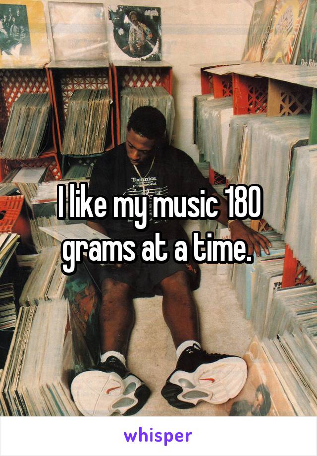 I like my music 180 grams at a time. 