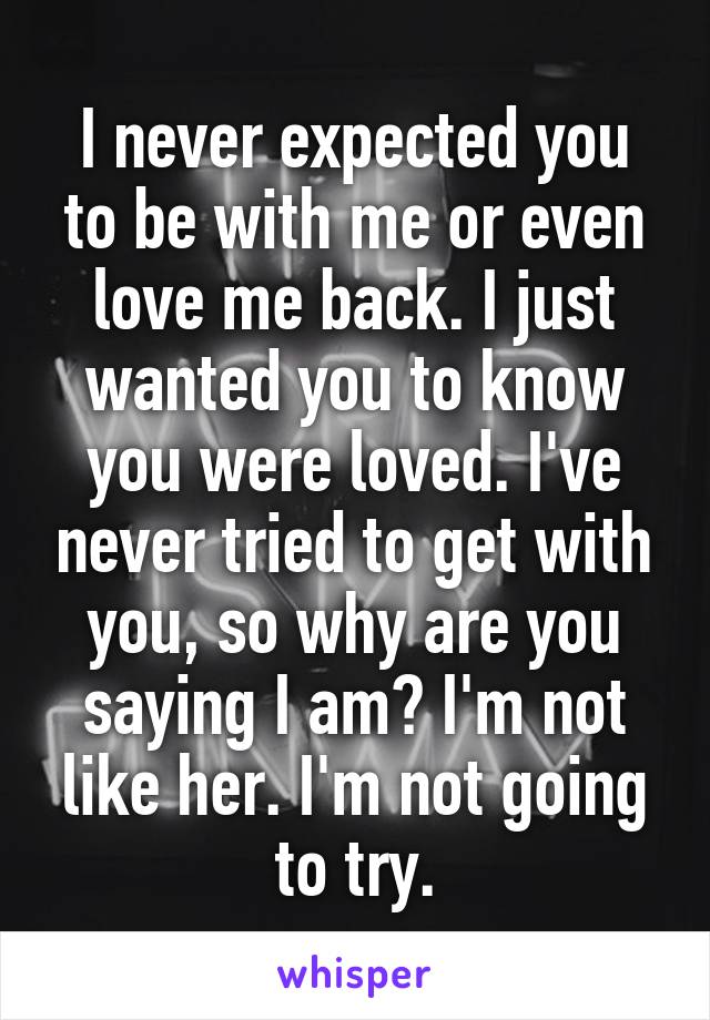 I never expected you to be with me or even love me back. I just wanted you to know you were loved. I've never tried to get with you, so why are you saying I am? I'm not like her. I'm not going to try.