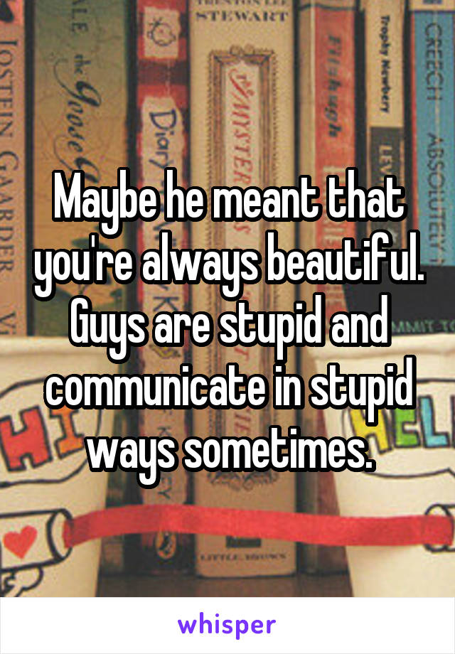 Maybe he meant that you're always beautiful. Guys are stupid and communicate in stupid ways sometimes.