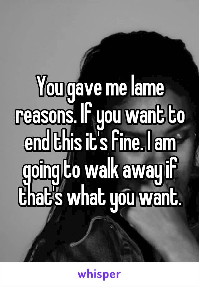 You gave me lame reasons. If you want to end this it's fine. I am going to walk away if that's what you want.