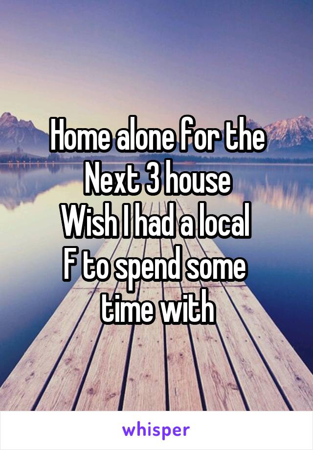 Home alone for the
Next 3 house
Wish I had a local 
F to spend some 
time with