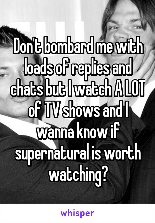 Don't bombard me with loads of replies and chats but I watch A LOT of TV shows and I wanna know if supernatural is worth watching?