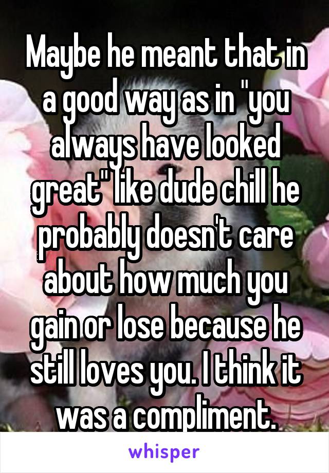 Maybe he meant that in a good way as in "you always have looked great" like dude chill he probably doesn't care about how much you gain or lose because he still loves you. I think it was a compliment.