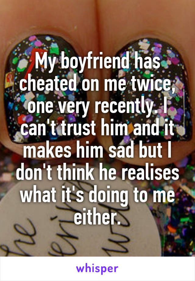 My boyfriend has cheated on me twice, one very recently. I can't trust him and it makes him sad but I don't think he realises what it's doing to me either.