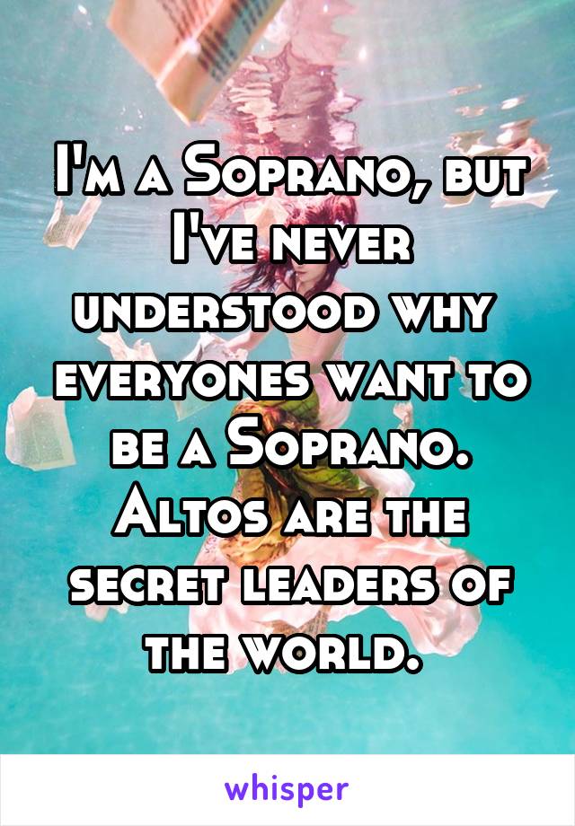 I'm a Soprano, but I've never understood why  everyones want to be a Soprano. Altos are the secret leaders of the world. 