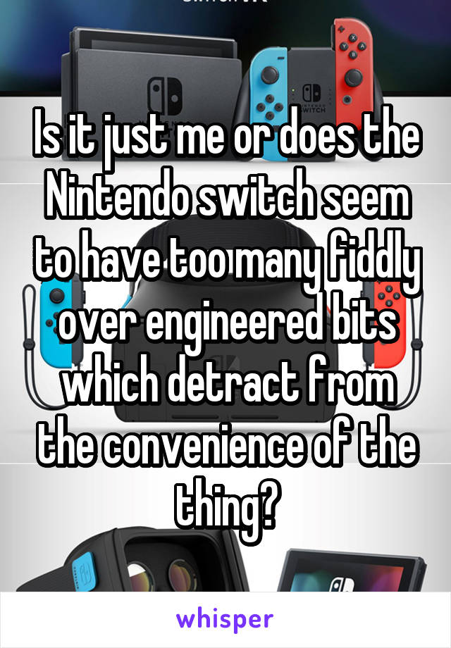 Is it just me or does the Nintendo switch seem to have too many fiddly over engineered bits which detract from the convenience of the thing?