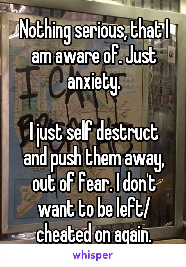 Nothing serious, that I am aware of. Just anxiety.

I just self destruct and push them away, out of fear. I don't want to be left/ cheated on again.