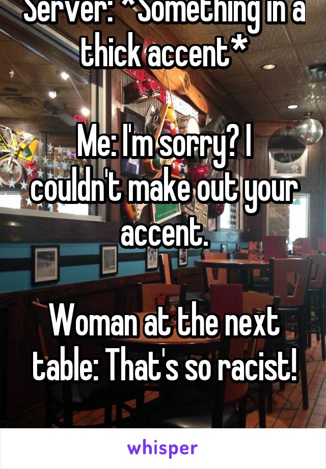 Server: *Something in a thick accent*

Me: I'm sorry? I couldn't make out your accent.

Woman at the next table: That's so racist!

How?!