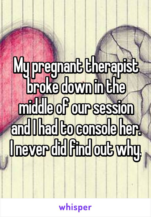 My pregnant therapist broke down in the middle of our session and I had to console her. I never did find out why.