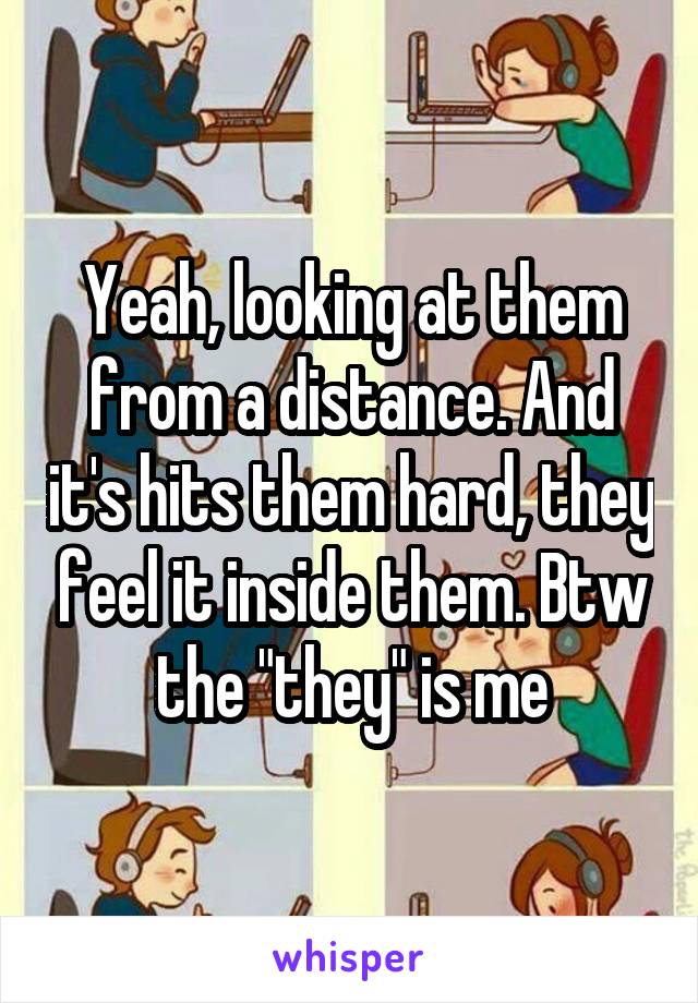 Yeah, looking at them from a distance. And it's hits them hard, they feel it inside them. Btw the "they" is me