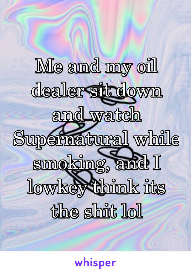 Me and my oil dealer sit down and watch Supernatural while smoking, and I lowkey think its the shit lol