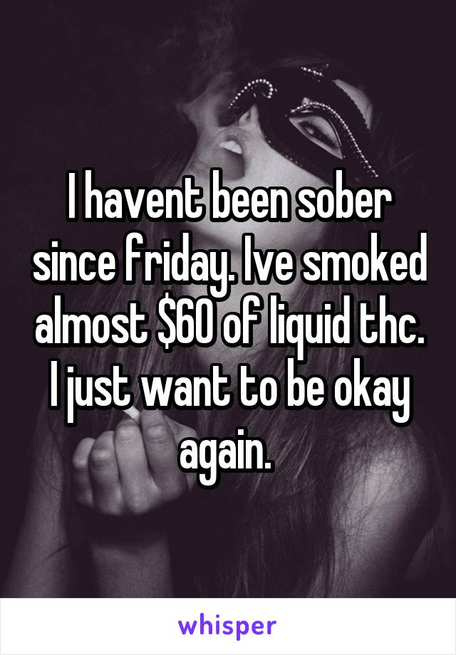 I havent been sober since friday. Ive smoked almost $60 of liquid thc. I just want to be okay again. 