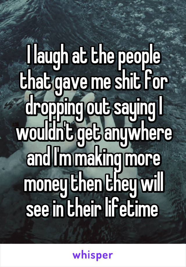 I laugh at the people that gave me shit for dropping out saying I wouldn't get anywhere and I'm making more money then they will see in their lifetime 