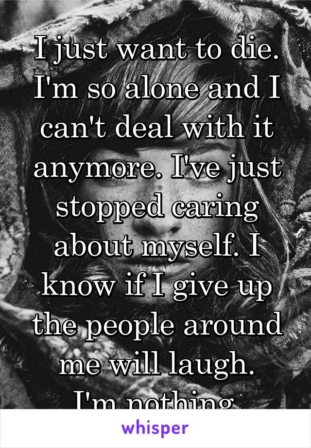 I just want to die. I'm so alone and I can't deal with it anymore. I've just stopped caring about myself. I know if I give up the people around me will laugh.
I'm nothing.