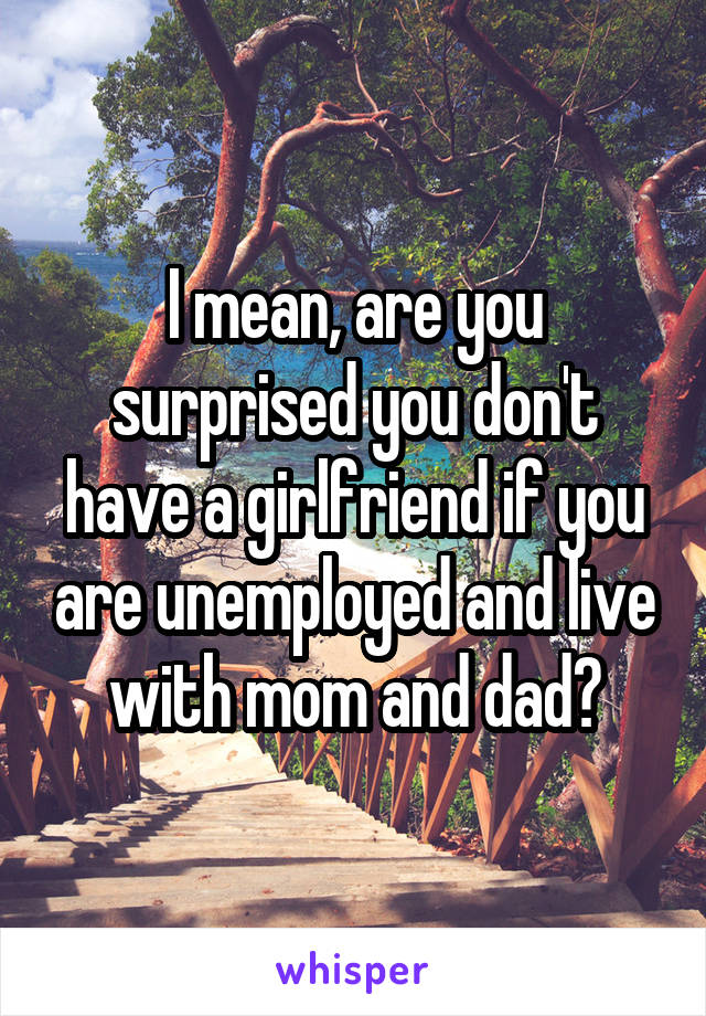 I mean, are you surprised you don't have a girlfriend if you are unemployed and live with mom and dad?