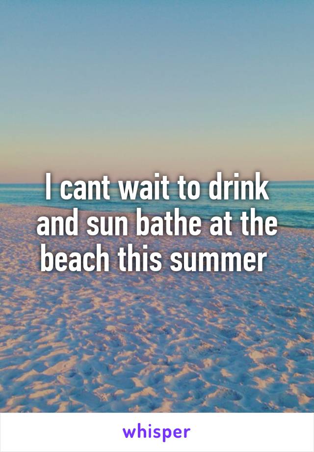 I cant wait to drink and sun bathe at the beach this summer 