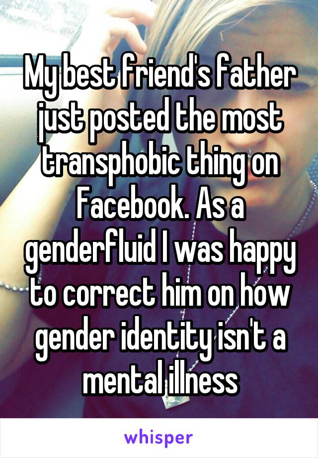 My best friend's father just posted the most transphobic thing on Facebook. As a genderfluid I was happy to correct him on how gender identity isn't a mental illness