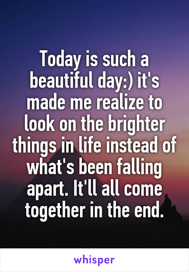 Today is such a beautiful day:) it's made me realize to look on the brighter things in life instead of what's been falling apart. It'll all come together in the end.